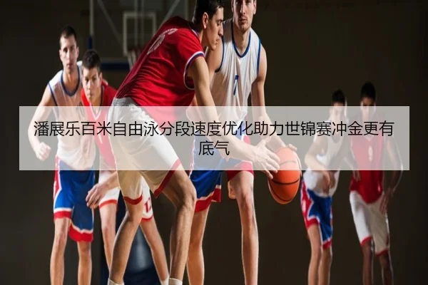 潘展乐百米自由泳分段速度优化助力世锦赛冲金更有底气