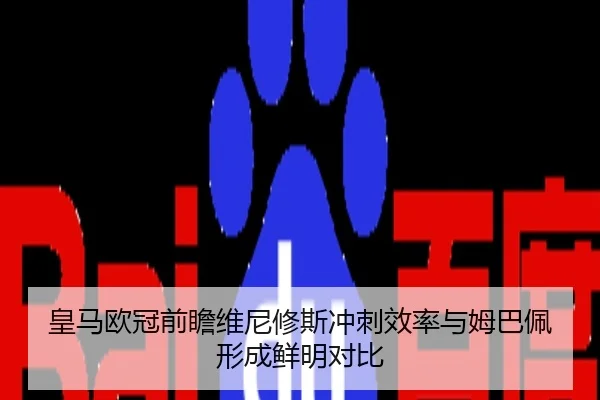 皇马欧冠前瞻维尼修斯冲刺效率与姆巴佩形成鲜明对比